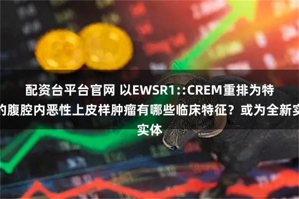配资台平台官网 以EWSR1::CREM重排为特征的腹腔内恶性上皮样肿瘤有哪些临床特征？或为全新实体