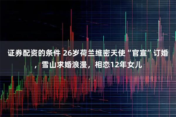 证券配资的条件 26岁荷兰维密天使“官宣”订婚，雪山求婚浪漫，相恋12年女儿