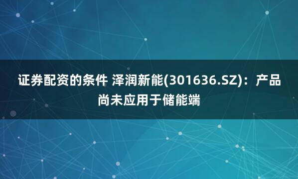 证券配资的条件 泽润新能(301636.SZ)：产品尚未应用于储能端