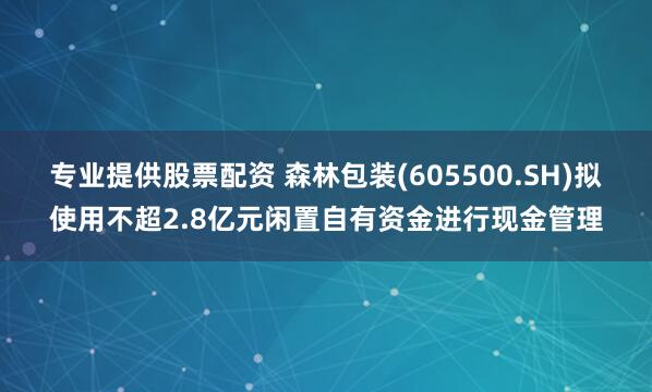 专业提供股票配资 森林包装(605500.SH)拟使用不超2.8亿元闲置自有资金进行现金管理