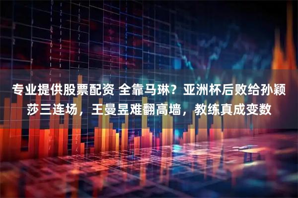 专业提供股票配资 全靠马琳？亚洲杯后败给孙颖莎三连场，王曼昱难翻高墙，教练真成变数