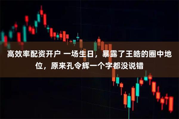 高效率配资开户 一场生日，暴露了王皓的圈中地位，原来孔令辉一个字都没说错