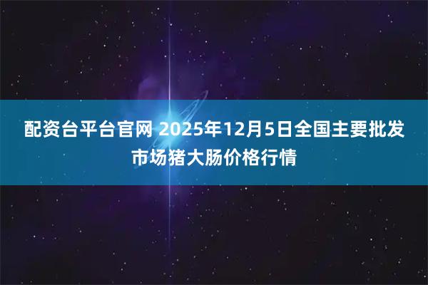 配资台平台官网 2025年12月5日全国主要批发市场猪大肠价格行情