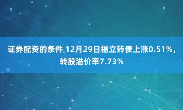 证券配资的条件 12月29日福立转债上涨0.51%，转股溢价率7.73%