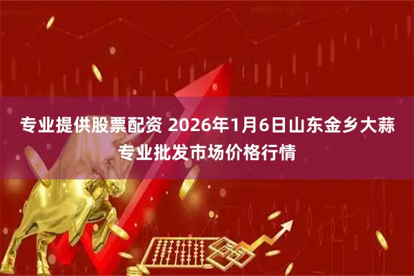 专业提供股票配资 2026年1月6日山东金乡大蒜专业批发市场价格行情