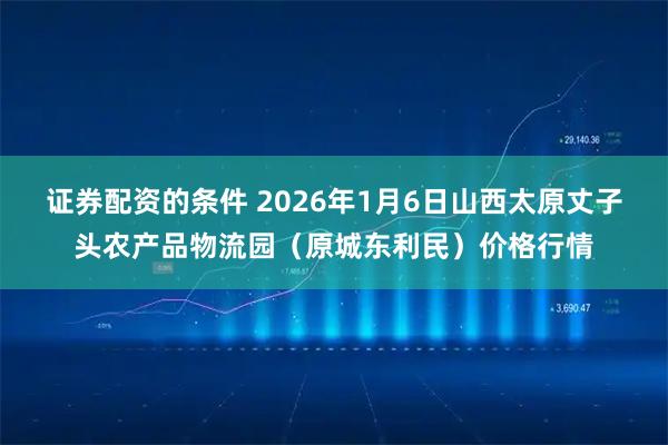 证券配资的条件 2026年1月6日山西太原丈子头农产品物流园（原城东利民）价格行情