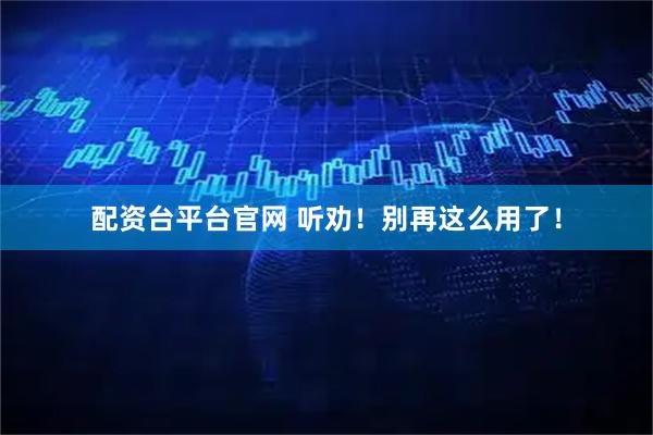 配资台平台官网 听劝！别再这么用了！