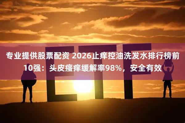 专业提供股票配资 2026止痒控油洗发水排行榜前10强：头皮瘙痒缓解率98%，安全有效